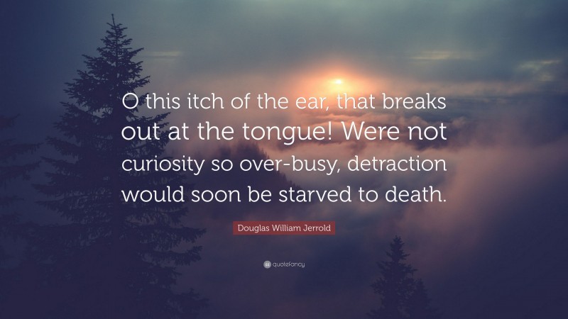 Douglas William Jerrold Quote: “O this itch of the ear, that breaks out at the tongue! Were not curiosity so over-busy, detraction would soon be starved to death.”
