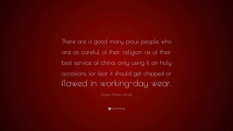 Douglas William Jerrold Quote: “There are a good many pious people who are as careful of their religion as of their best service of china, only using it on holy occasions, for fear it should get chipped or flawed in working-day wear.”