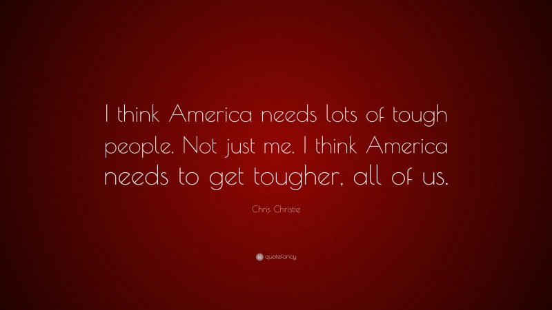 Chris Christie Quote: “I think America needs lots of tough people. Not just me. I think America needs to get tougher, all of us.”