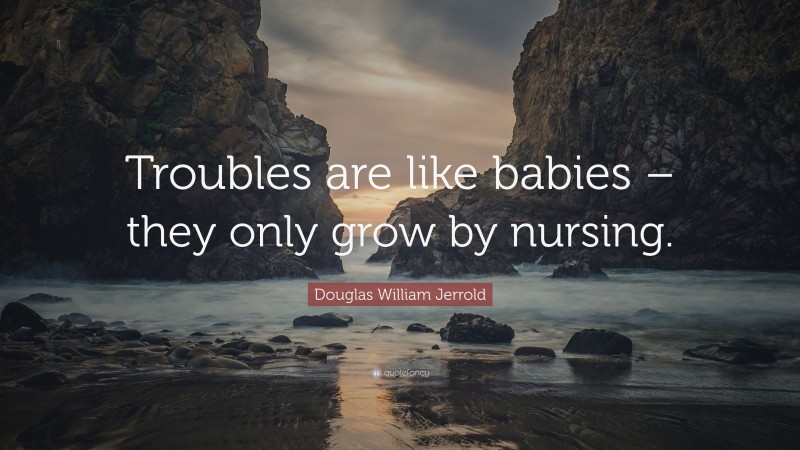 Douglas William Jerrold Quote: “Troubles are like babies – they only grow by nursing.”