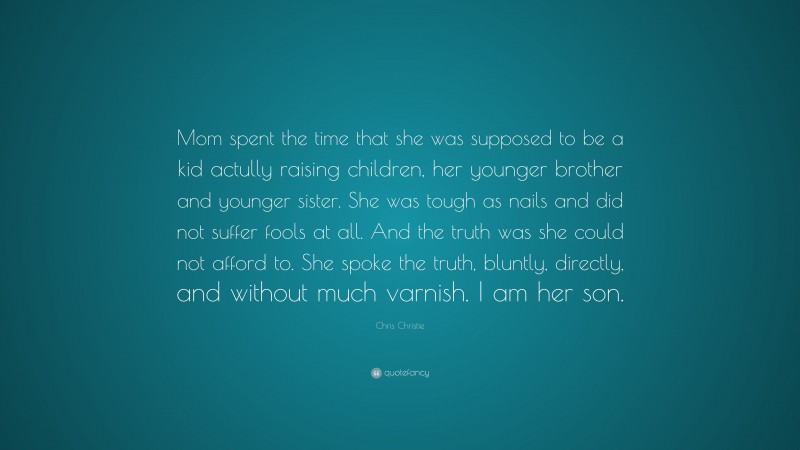 Chris Christie Quote: “Mom spent the time that she was supposed to be a kid actully raising children, her younger brother and younger sister. She was tough as nails and did not suffer fools at all. And the truth was she could not afford to. She spoke the truth, bluntly, directly, and without much varnish. I am her son.”