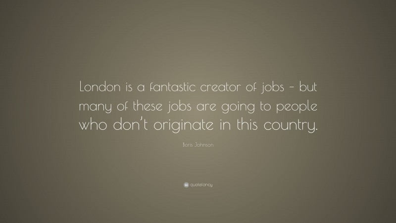 Boris Johnson Quote: “London is a fantastic creator of jobs – but many of these jobs are going to people who don’t originate in this country.”