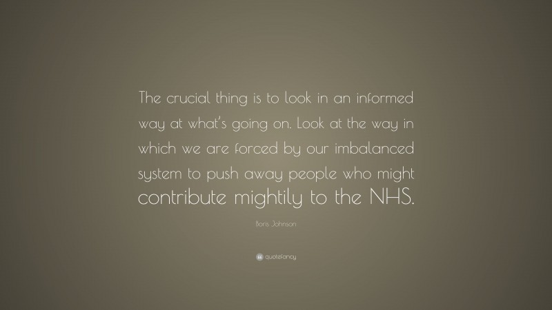 Boris Johnson Quote: “The crucial thing is to look in an informed way at what’s going on. Look at the way in which we are forced by our imbalanced system to push away people who might contribute mightily to the NHS.”
