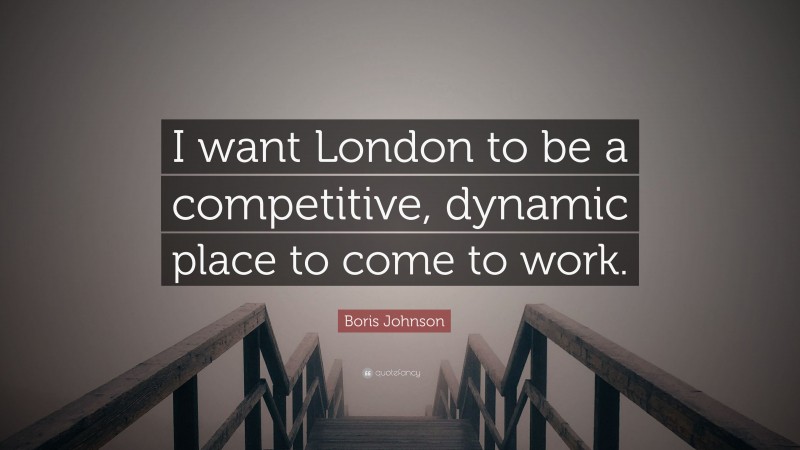 Boris Johnson Quote: “I want London to be a competitive, dynamic place to come to work.”