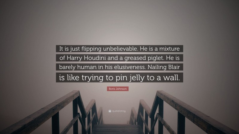 Boris Johnson Quote: “It is just flipping unbelievable. He is a mixture of Harry Houdini and a greased piglet. He is barely human in his elusiveness. Nailing Blair is like trying to pin jelly to a wall.”