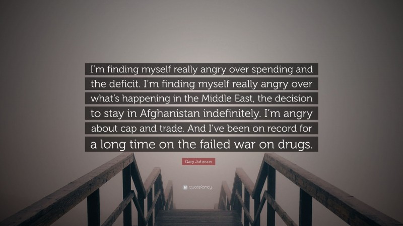 Gary Johnson Quote: “I’m finding myself really angry over spending and the deficit. I’m finding myself really angry over what’s happening in the Middle East, the decision to stay in Afghanistan indefinitely. I’m angry about cap and trade. And I’ve been on record for a long time on the failed war on drugs.”