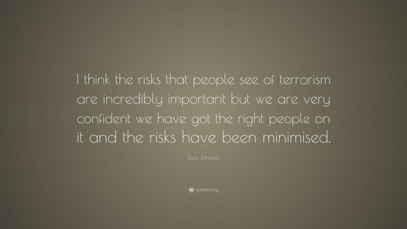 Boris Johnson Quote: “I think the risks that people see of terrorism are incredibly important but we are very confident we have got the right people on it and the risks have been minimised.”