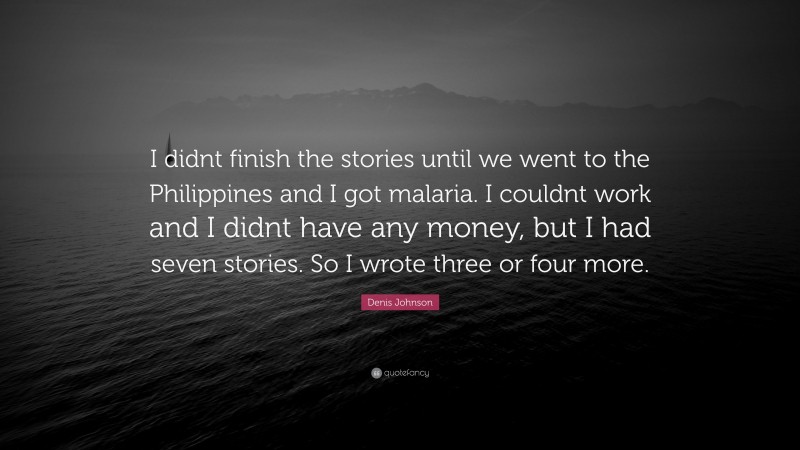 Denis Johnson Quote: “I didnt finish the stories until we went to the Philippines and I got malaria. I couldnt work and I didnt have any money, but I had seven stories. So I wrote three or four more.”