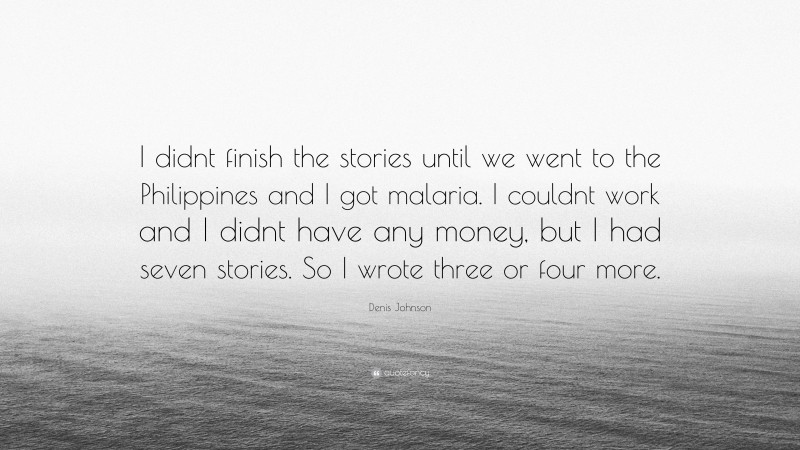 Denis Johnson Quote: “I didnt finish the stories until we went to the Philippines and I got malaria. I couldnt work and I didnt have any money, but I had seven stories. So I wrote three or four more.”