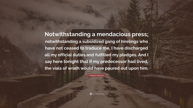 Andrew Johnson Quote: “Notwithstanding a mendacious press; notwithstanding a subsidized gang of hirelings who have not ceased to traduce me, I have discharged all my official duties and fulfilled my pledges. And I say here tonight that if my predecessor had lived, the vials of wrath would have poured out upon him.”