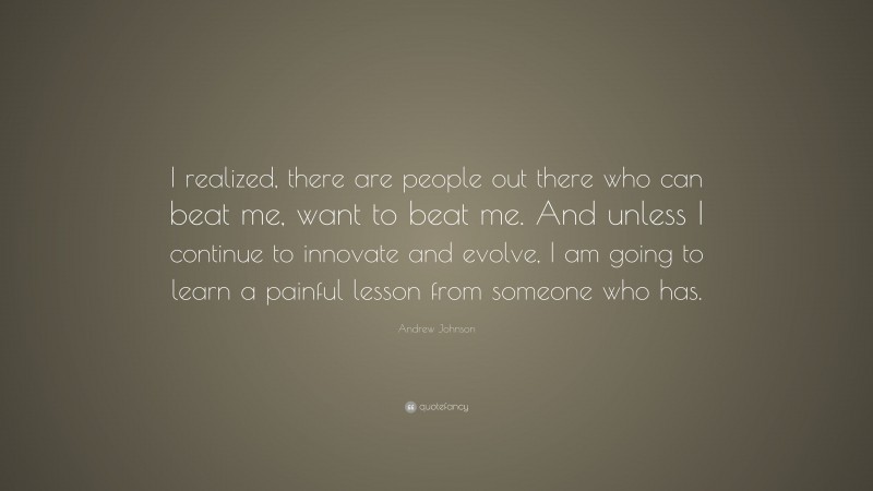 Andrew Johnson Quote: “I realized, there are people out there who can beat me, want to beat me. And unless I continue to innovate and evolve, I am going to learn a painful lesson from someone who has.”