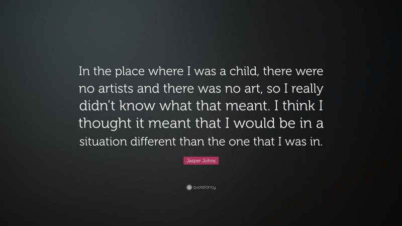 Jasper Johns Quote: “In the place where I was a child, there were no artists and there was no art, so I really didn’t know what that meant. I think I thought it meant that I would be in a situation different than the one that I was in.”