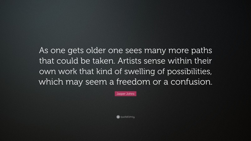 Jasper Johns Quote: “As one gets older one sees many more paths that could be taken. Artists sense within their own work that kind of swelling of possibilities, which may seem a freedom or a confusion.”
