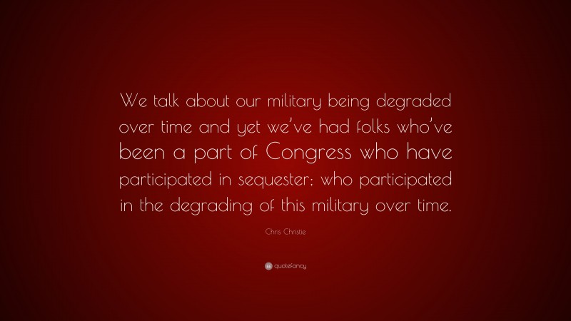 Chris Christie Quote: “We talk about our military being degraded over time and yet we’ve had folks who’ve been a part of Congress who have participated in sequester; who participated in the degrading of this military over time.”