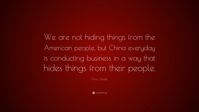 Chris Christie Quote: “We are not hiding things from the American people, but China everyday is conducting business in a way that hides things from their people.”