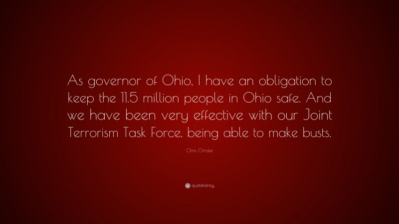 Chris Christie Quote: “As governor of Ohio, I have an obligation to keep the 11.5 million people in Ohio safe. And we have been very effective with our Joint Terrorism Task Force, being able to make busts.”