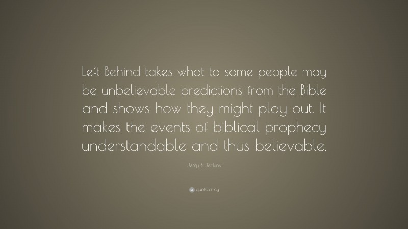 Jerry B. Jenkins Quote: “Left Behind takes what to some people may be unbelievable predictions from the Bible and shows how they might play out. It makes the events of biblical prophecy understandable and thus believable.”