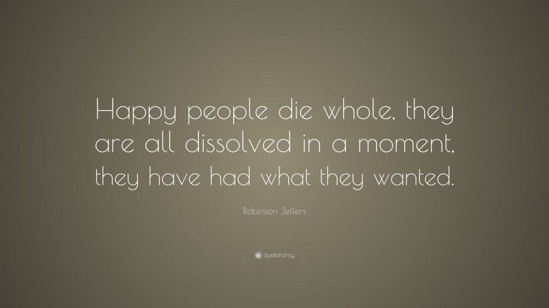Robinson Jeffers Quote: “Happy people die whole, they are all dissolved in a moment, they have had what they wanted.”