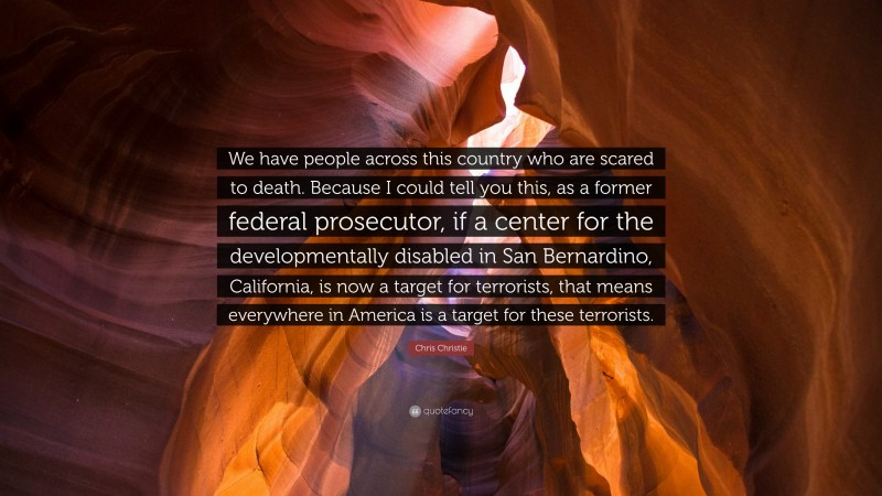 Chris Christie Quote: “We have people across this country who are scared to death. Because I could tell you this, as a former federal prosecutor, if a center for the developmentally disabled in San Bernardino, California, is now a target for terrorists, that means everywhere in America is a target for these terrorists.”