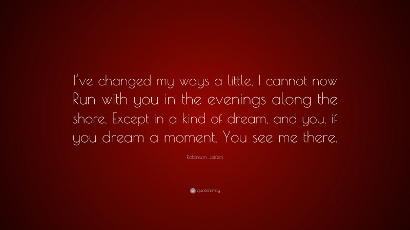 Robinson Jeffers Quote: “I’ve changed my ways a little, I cannot now Run with you in the evenings along the shore, Except in a kind of dream, and you, if you dream a moment, You see me there.”