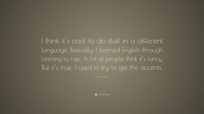 Wyclef Jean Quote: “I think it’s cool to do stuff in a different language. Basically, I learned English through listening to rap. A lot of people think it’s funny. But it’s true; I used to try to get the accents.”