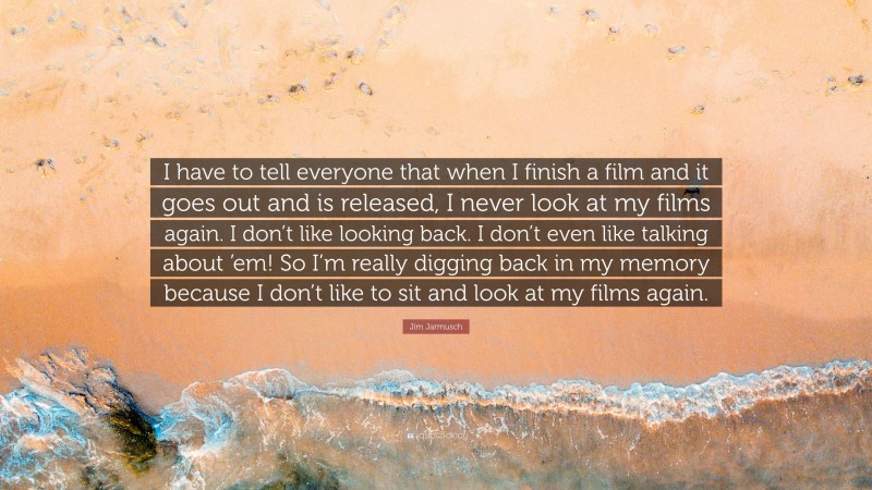 Jim Jarmusch Quote: “I have to tell everyone that when I finish a film and it goes out and is released, I never look at my films again. I don’t like looking back. I don’t even like talking about ’em! So I’m really digging back in my memory because I don’t like to sit and look at my films again.”
