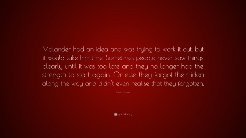 Tove Jansson Quote: “Malander had an idea and was trying to work it out, but it would take him time. Sometimes people never saw things clearly until it was too late and they no longer had the strength to start again. Or else they forgot their idea along the way and didn’t even realise that they forgotten.”