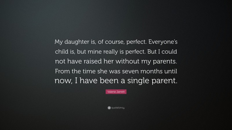 Valerie Jarrett Quote: “My daughter is, of course, perfect. Everyone’s child is, but mine really is perfect. But I could not have raised her without my parents. From the time she was seven months until now, I have been a single parent.”