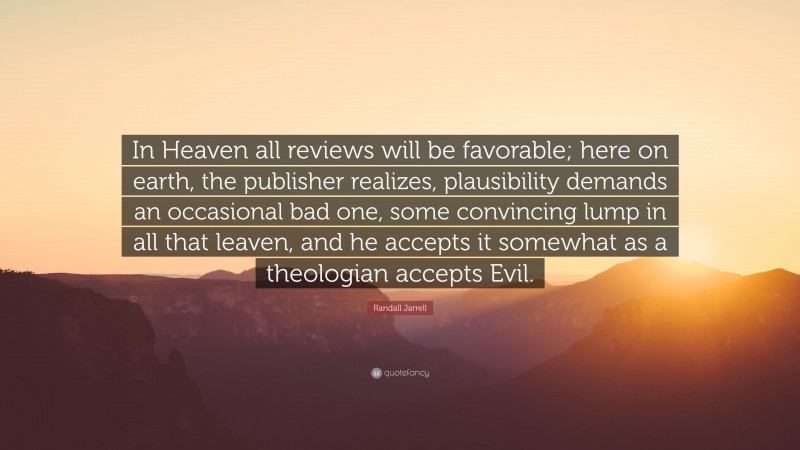 Randall Jarrell Quote: “In Heaven all reviews will be favorable; here on earth, the publisher realizes, plausibility demands an occasional bad one, some convincing lump in all that leaven, and he accepts it somewhat as a theologian accepts Evil.”