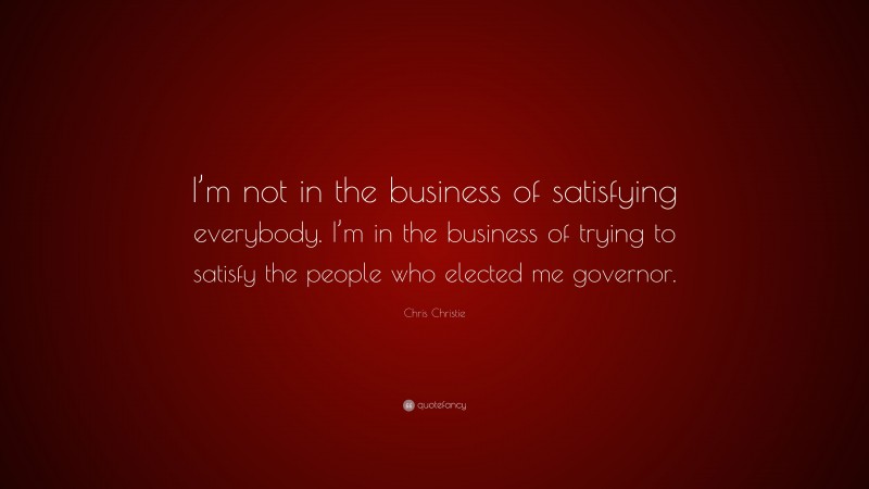 Chris Christie Quote: “I’m not in the business of satisfying everybody. I’m in the business of trying to satisfy the people who elected me governor.”