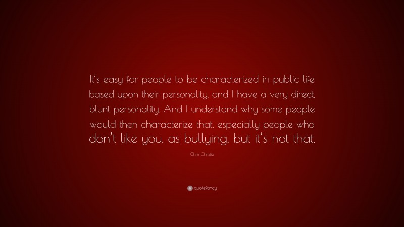 Chris Christie Quote: “It’s easy for people to be characterized in public life based upon their personality, and I have a very direct, blunt personality. And I understand why some people would then characterize that, especially people who don’t like you, as bullying, but it’s not that.”