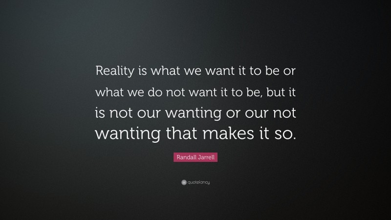 Randall Jarrell Quote: “Reality is what we want it to be or what we do not want it to be, but it is not our wanting or our not wanting that makes it so.”