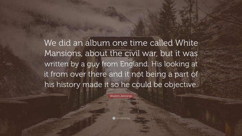 Waylon Jennings Quote: “We did an album one time called White Mansions, about the civil war, but it was written by a guy from England. His looking at it from over there and it not being a part of his history made it so he could be objective.”