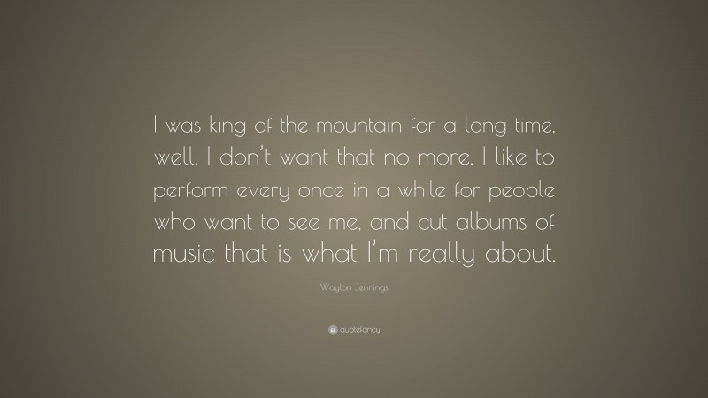 Waylon Jennings Quote: “I was king of the mountain for a long time, well, I don’t want that no more. I like to perform every once in a while for people who want to see me, and cut albums of music that is what I’m really about.”