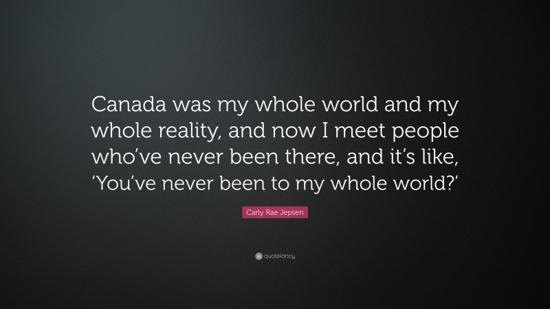 Carly Rae Jepsen Quote: “Canada was my whole world and my whole reality, and now I meet people who’ve never been there, and it’s like, ‘You’ve never been to my whole world?’”