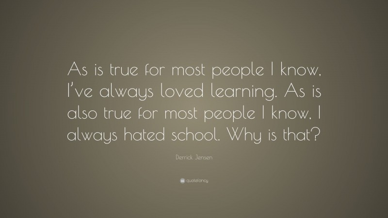 Derrick Jensen Quote: “As is true for most people I know, I’ve always loved learning. As is also true for most people I know, I always hated school. Why is that?”