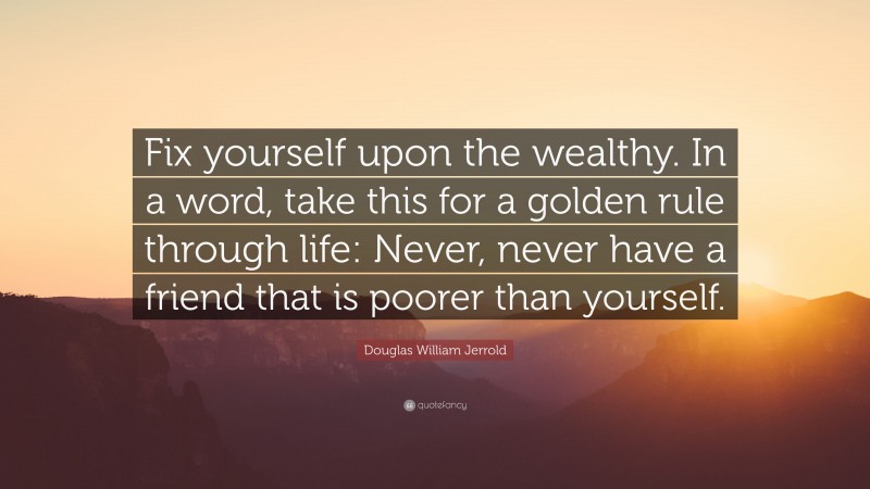 Douglas William Jerrold Quote: “Fix yourself upon the wealthy. In a word, take this for a golden rule through life: Never, never have a friend that is poorer than yourself.”