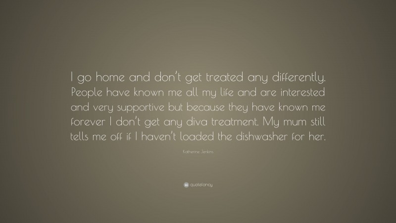Katherine Jenkins Quote: “I go home and don’t get treated any differently. People have known me all my life and are interested and very supportive but because they have known me forever I don’t get any diva treatment. My mum still tells me off if I haven’t loaded the dishwasher for her.”