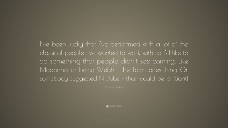 Katherine Jenkins Quote: “I’ve been lucky that I’ve performed with a lot of the classical people I’ve wanted to work with so I’d like to do something that people didn’t see coming. Like Madonna, or being Welsh – the Tom Jones thing. Or somebody suggested N-Dubz – that would be brilliant!”