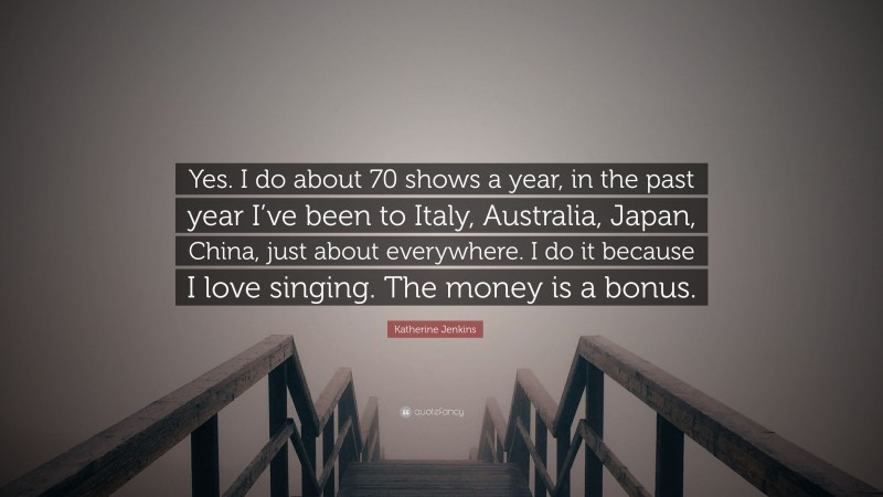 Katherine Jenkins Quote: “Yes. I do about 70 shows a year, in the past year I’ve been to Italy, Australia, Japan, China, just about everywhere. I do it because I love singing. The money is a bonus.”