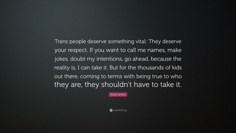Bruce Jenner Quote: “Trans people deserve something vital: They deserve your respect. If you want to call me names, make jokes, doubt my intentions, go ahead, because the reality is, I can take it. But for the thousands of kids out there, coming to terms with being true to who they are, they shouldn’t have to take it.”