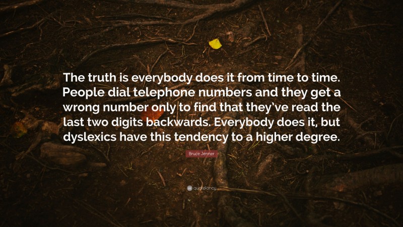 Bruce Jenner Quote: “The truth is everybody does it from time to time. People dial telephone numbers and they get a wrong number only to find that they’ve read the last two digits backwards. Everybody does it, but dyslexics have this tendency to a higher degree.”
