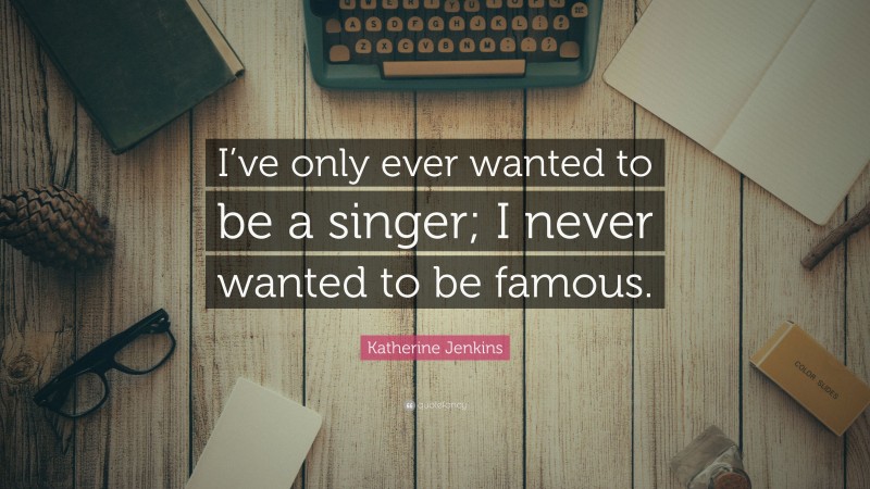 Katherine Jenkins Quote: “I’ve only ever wanted to be a singer; I never wanted to be famous.”