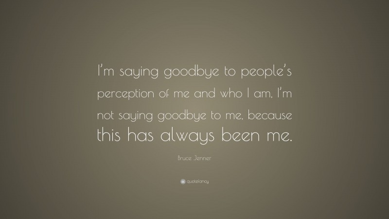 Bruce Jenner Quote: “I’m saying goodbye to people’s perception of me and who I am, I’m not saying goodbye to me, because this has always been me.”