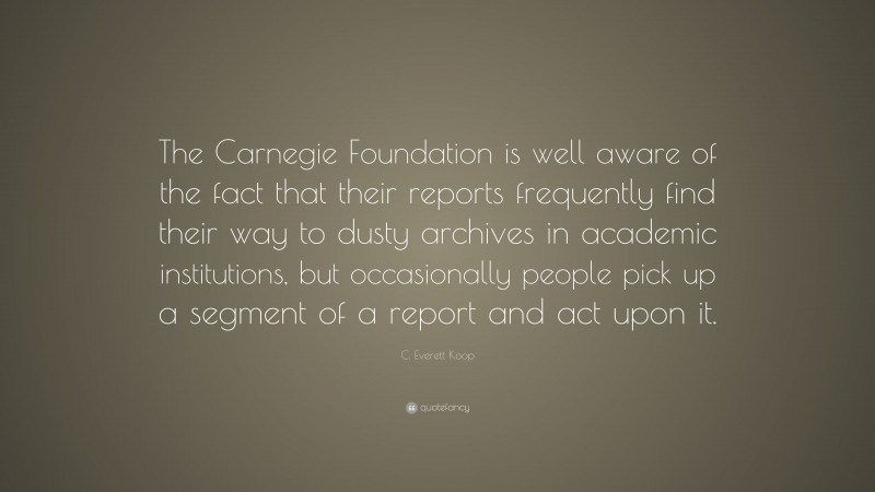 C. Everett Koop Quote: “The Carnegie Foundation is well aware of the fact that their reports frequently find their way to dusty archives in academic institutions, but occasionally people pick up a segment of a report and act upon it.”