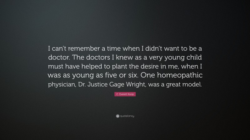 C. Everett Koop Quote: “I can’t remember a time when I didn’t want to be a doctor. The doctors I knew as a very young child must have helped to plant the desire in me, when I was as young as five or six. One homeopathic physician, Dr. Justice Gage Wright, was a great model.”