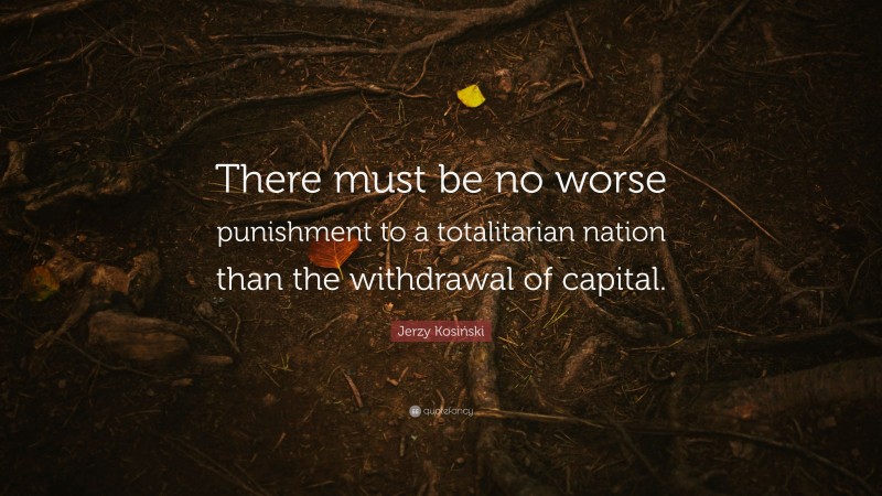 Jerzy Kosiński Quote: “There must be no worse punishment to a totalitarian nation than the withdrawal of capital.”
