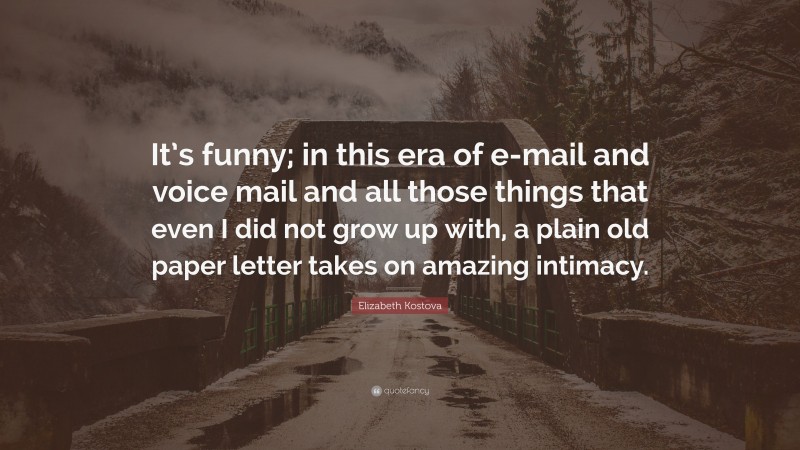 Elizabeth Kostova Quote: “It’s funny; in this era of e-mail and voice mail and all those things that even I did not grow up with, a plain old paper letter takes on amazing intimacy.”