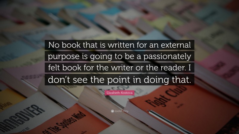 Elizabeth Kostova Quote: “No book that is written for an external purpose is going to be a passionately felt book for the writer or the reader. I don’t see the point in doing that.”