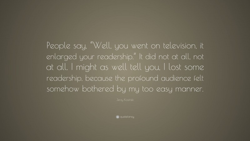 Jerzy Kosiński Quote: “People say, “Well, you went on television, it enlarged your readership.” It did not at all, not at all. I might as well tell you, I lost some readership, because the profound audience felt somehow bothered by my too easy manner.”